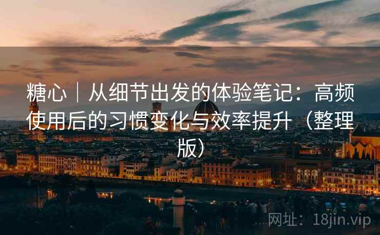 糖心｜从细节出发的体验笔记：高频使用后的习惯变化与效率提升（整理版）