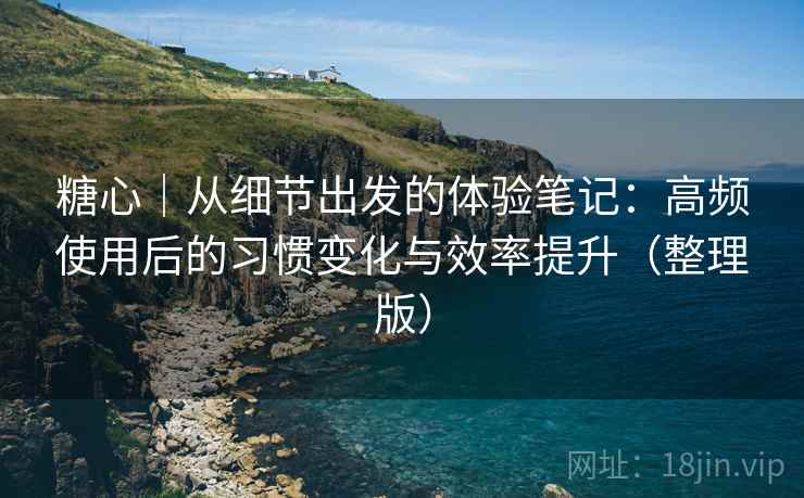 糖心｜从细节出发的体验笔记：高频使用后的习惯变化与效率提升（整理版）