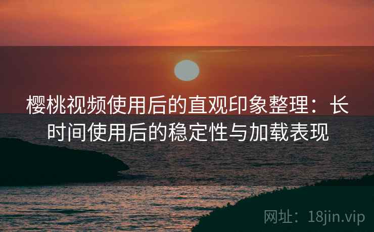 樱桃视频使用后的直观印象整理:长时间使用后的稳定性与加载表现 樱桃视频使用后的直观印象整理:长时间使用后的稳定性与加载表现