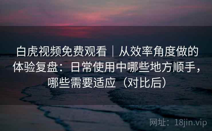 白虎视频免费观看|从效率角度做的体验复盘:日常使用中哪些地方顺手,哪些需要适应(对比后) 白虎视频免费观看|从效率角度做的体验复盘:日常使用中哪些地方顺手,哪些需要适应(对比后)