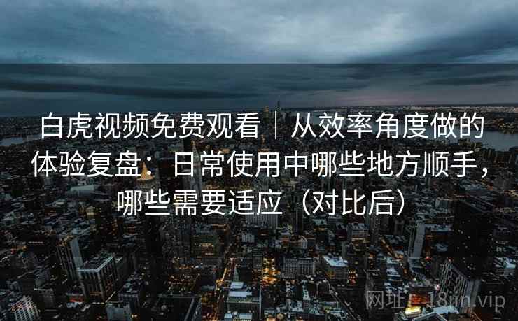 白虎视频免费观看|从效率角度做的体验复盘:日常使用中哪些地方顺手,哪些需要适应(对比后) 白虎视频免费观看|从效率角度做的体验复盘:日常使用中哪些地方顺手,哪些需要适应(对比后)