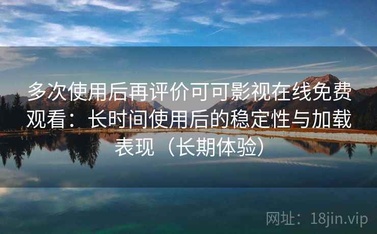 多次使用后再评价可可影视在线免费观看：长时间使用后的稳定性与加载表现（长期体验）