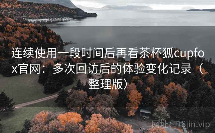 连续使用一段时间后再看茶杯狐cupfox官网:多次回访后的体验变化记录(整理版) 连续使用一段时间后再看茶杯狐cupfox官网:多次回访后的体验变化记录(整理版)