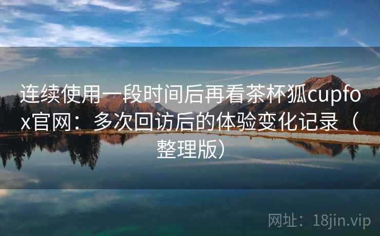 连续使用一段时间后再看茶杯狐cupfox官网:多次回访后的体验变化记录(整理版) 连续使用一段时间后再看茶杯狐cupfox官网:多次回访后的体验变化记录(整理版)