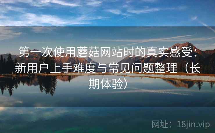 第一次使用蘑菇网站时的真实感受:新用户上手难度与常见问题整理(长期体验) 第一次使用蘑菇网站时的真实感受:新用户上手难度与常见问题整理(长期体验)