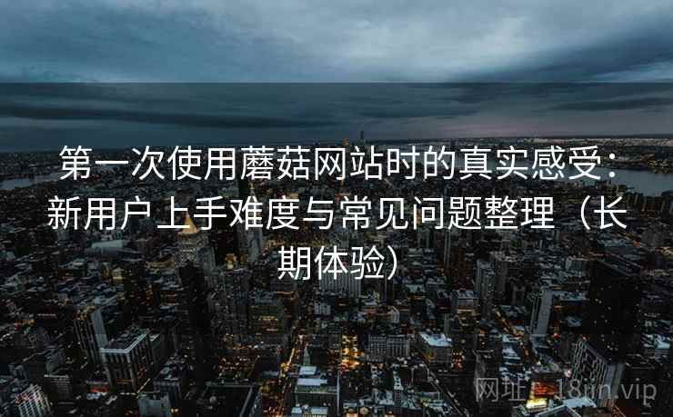 第一次使用蘑菇网站时的真实感受:新用户上手难度与常见问题整理(长期体验) 第一次使用蘑菇网站时的真实感受:新用户上手难度与常见问题整理(长期体验)