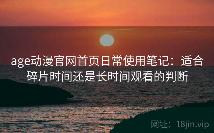 age动漫官网首页日常使用笔记:适合碎片时间还是长时间观看的判断 age动漫官网首页日常使用笔记:适合碎片时间还是长时间观看的判断