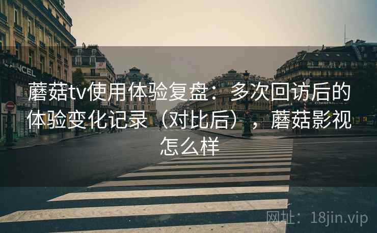 蘑菇tv使用体验复盘:多次回访后的体验变化记录(对比后),蘑菇影视怎么样 蘑菇tv使用体验复盘:多次回访后的体验变化记录(对比后),蘑菇影视怎么样