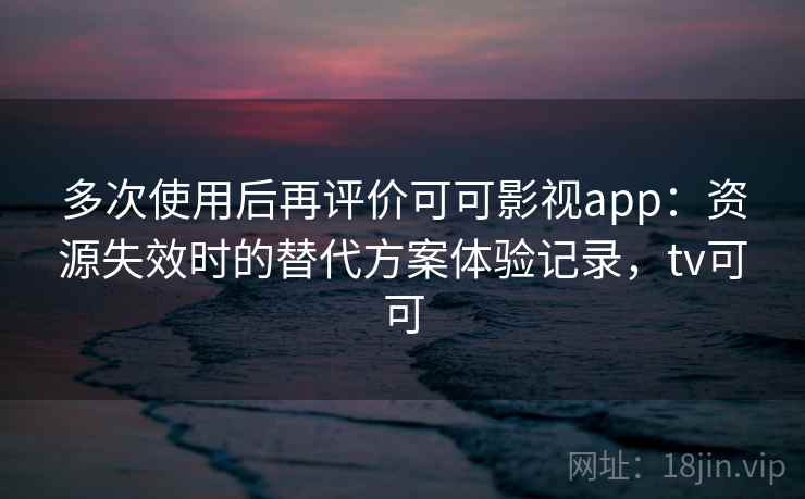 多次使用后再评价可可影视app:资源失效时的替代方案体验记录,tv可可 多次使用后再评价可可影视app:资源失效时的替代方案体验记录,tv可可