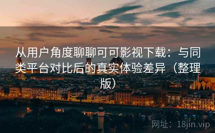 从用户角度聊聊可可影视下载：与同类平台对比后的真实体验差异（整理版）